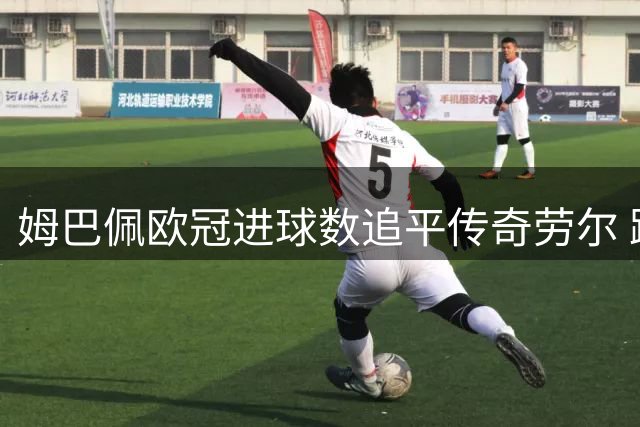 姆巴佩欧冠进球数追平传奇劳尔 跻身历史射手榜前五