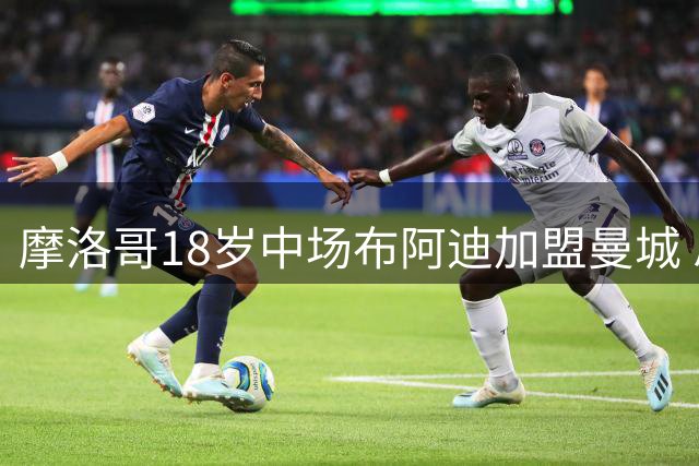摩洛哥18岁中场布阿迪加盟曼城 总转费会1亿欧